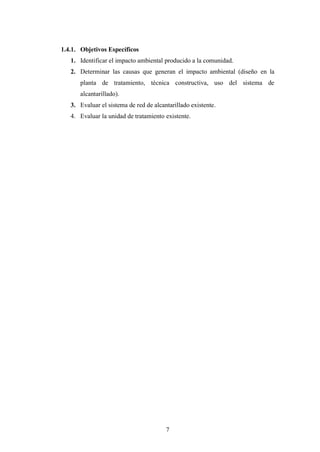 1.4.1. Objetivos Específicos
   1. Identificar el impacto ambiental producido a la comunidad.
   2. Determinar las causas que generan el impacto ambiental (diseño en la
      planta de tratamiento, técnica constructiva, uso del sistema de
      alcantarillado).
   3. Evaluar el sistema de red de alcantarillado existente.
   4. Evaluar la unidad de tratamiento existente.




                                        7
 