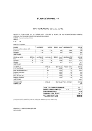 FORMULARIO No. 15



ANALISIS DE PRECIOS UNITARIOS MUNICIPIO DE LAGO AGRIO
                      ILUSTRE


PROYECTO: EVALUACION DEL ALCANTARILLADO SANITARIO Y PLANTA DE TRATAMIENTO-BARRIO GUSTAVO
ANDRADE, CANTON LAGO AGRIO PROVINCIA DE SUCUMBIOS
RUBRO : Puerta metalica vehicular
UNIDAD: u
ITEM    : 28

ESPECIFICACIONES:

EQUIPO                                CANTIDAD         TARIFA     COSTO HORA     RENDIMIENTO         COSTO
Herramienta Menor 5% de M.O.                                                                           1.32
Soldadora                                  1.00            2.00           2.00              0.850      1.70
Amolador                                   2.00            2.75           5.50              0.850      4.68
SUBTOTAL M                                                                                             7.70

MANO DE OBRA                 CATEG.   CANTIDAD      JORNAL/HR     COSTO HORA RENDIMIENTO             COSTO
Peon                            I          6.00           2.44           14.64       0.785             11.49
Ayudante                        II         6.00           2.56           15.36       0.723             11.11
Soldador                       IV          2.00           2.56            5.12       0.723              3.70
SUBTOTAL N                                                                                             26.30

MATERIALES                                          UNIDAD          CANTIDAD     PRECIO UNIT.        COSTO
Tubo Poste HG 2"                                       m               15.100            6.75         101.93
Malla de cerramiento 50/11                            m2                7.500            3.75          28.13
Bisagras indistrialles                                 u                4.000            1.00           4.00
Soldadura                                             kg                1.000            3.30           3.30
Disco de corte 1/8"                                    u                2.000            2.78           5.56
Picaporte industrial                                   u                1.000            3.20           3.20
SUBTOTAL O                                                                                            146.12

TRANSPORTE                                          UNIDAD          CANTIDAD PREC.TRANSP.            COSTO
SUBTOTAL P                                                                                             0.00


                                                  TOTAL COSTO DIRECTO (M+N+O+P)                     180.12
                                                  INDIRECTOS Y UTILIDADES(%)        27.00            48.63
                                                  OTROS INDIRECTOS(%)                                 0.00
                                                  COSTO TOTAL DEL RUBRO                             228.75
                                                  VALOR OFERTADO                                    228.75

SON: DOSCIENTOS VEINTE Y OCHO DÓLARES CON SETENTA Y CINCO CENTAVOS




ENRIQUEZ OCAMPOS ROBIN CRISTIAN
ELABORADO
 