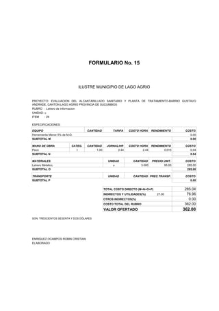 FORMULARIO No. 15



ANALISIS DE PRECIOS UNITARIOS MUNICIPIO DE LAGO AGRIO
                      ILUSTRE


PROYECTO: EVALUACION DEL ALCANTARILLADO SANITARIO Y PLANTA DE TRATAMIENTO-BARRIO GUSTAVO
ANDRADE, CANTON LAGO AGRIO PROVINCIA DE SUCUMBIOS
RUBRO : Letrero de informacion
UNIDAD: u
ITEM    : 29

ESPECIFICACIONES:

EQUIPO                              CANTIDAD         TARIFA    COSTO HORA     RENDIMIENTO     COSTO
Herramienta Menor 5% de M.O.                                                                    0.00
SUBTOTAL M                                                                                      0.00

MANO DE OBRA               CATEG.   CANTIDAD      JORNAL/HR    COSTO HORA RENDIMIENTO         COSTO
Peon                          I          1.00           2.44           2.44       0.015         0.04
SUBTOTAL N                                                                                      0.04

MATERIALES                                        UNIDAD          CANTIDAD    PRECIO UNIT.    COSTO
Letrero Metalico                                     u                3.000          95.00     285.00
SUBTOTAL O                                                                                     285.00

TRANSPORTE                                        UNIDAD          CANTIDAD PREC.TRANSP.       COSTO
SUBTOTAL P                                                                                      0.00


                                                TOTAL COSTO DIRECTO (M+N+O+P)                285.04
                                                INDIRECTOS Y UTILIDADES(%)       27.00        76.96
                                                OTROS INDIRECTOS(%)                            0.00
                                                COSTO TOTAL DEL RUBRO                        362.00
                                                VALOR OFERTADO                               362.00

SON: TRESCIENTOS SESENTA Y DOS DÓLARES




ENRIQUEZ OCAMPOS ROBIN CRISTIAN
ELABORADO
 