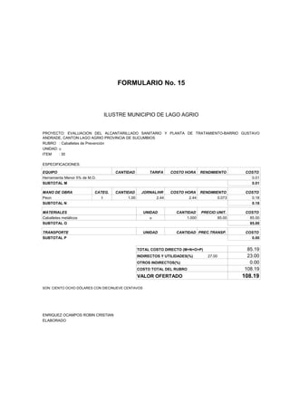 FORMULARIO No. 15



ANALISIS DE PRECIOS UNITARIOS MUNICIPIO DE LAGO AGRIO
                      ILUSTRE


PROYECTO: EVALUACION DEL ALCANTARILLADO SANITARIO Y PLANTA DE TRATAMIENTO-BARRIO GUSTAVO
ANDRADE, CANTON LAGO AGRIO PROVINCIA DE SUCUMBIOS
RUBRO : Caballetes de Prevención
UNIDAD: u
ITEM    : 30

ESPECIFICACIONES:

EQUIPO                              CANTIDAD         TARIFA    COSTO HORA     RENDIMIENTO     COSTO
Herramienta Menor 5% de M.O.                                                                    0.01
SUBTOTAL M                                                                                      0.01

MANO DE OBRA               CATEG.   CANTIDAD      JORNAL/HR    COSTO HORA RENDIMIENTO         COSTO
Peon                          I          1.00           2.44           2.44       0.073         0.18
SUBTOTAL N                                                                                      0.18

MATERIALES                                         UNIDAD         CANTIDAD    PRECIO UNIT.    COSTO
Caballetes metálicos                                  u               1.000          85.00      85.00
SUBTOTAL O                                                                                      85.00

TRANSPORTE                                         UNIDAD         CANTIDAD PREC.TRANSP.       COSTO
SUBTOTAL P                                                                                      0.00


                                                TOTAL COSTO DIRECTO (M+N+O+P)                 85.19
                                                INDIRECTOS Y UTILIDADES(%)       27.00        23.00
                                                OTROS INDIRECTOS(%)                            0.00
                                                COSTO TOTAL DEL RUBRO                        108.19
                                                VALOR OFERTADO                               108.19

SON: CIENTO OCHO DÓLARES CON DIECINUEVE CENTAVOS




ENRIQUEZ OCAMPOS ROBIN CRISTIAN
ELABORADO
 