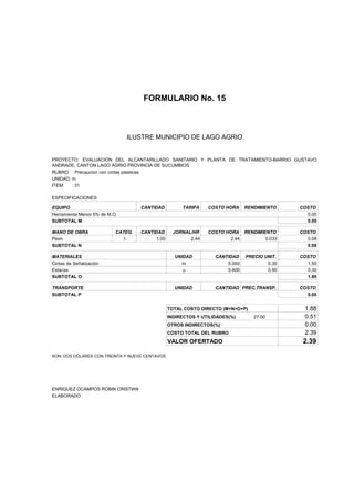 FORMULARIO No. 15



ANALISIS DE PRECIOS UNITARIOS MUNICIPIO DE LAGO AGRIO
                      ILUSTRE


PROYECTO: EVALUACION DEL ALCANTARILLADO SANITARIO Y PLANTA DE TRATAMIENTO-BARRIO GUSTAVO
ANDRADE, CANTON LAGO AGRIO PROVINCIA DE SUCUMBIOS
RUBRO : Precaucion con cintas plasticas
UNIDAD: m
ITEM    : 31

ESPECIFICACIONES:

EQUIPO                              CANTIDAD         TARIFA    COSTO HORA     RENDIMIENTO    COSTO
Herramienta Menor 5% de M.O.                                                                   0.00
SUBTOTAL M                                                                                     0.00

MANO DE OBRA               CATEG.   CANTIDAD      JORNAL/HR    COSTO HORA RENDIMIENTO        COSTO
Peon                          I          1.00           2.44           2.44       0.033        0.08
SUBTOTAL N                                                                                     0.08

MATERIALES                                        UNIDAD          CANTIDAD    PRECIO UNIT.   COSTO
Cintas de Señalización                               m                5.000           0.30     1.50
Estacas                                              u                0.600           0.50     0.30
SUBTOTAL O                                                                                     1.80

TRANSPORTE                                        UNIDAD          CANTIDAD PREC.TRANSP.      COSTO
SUBTOTAL P                                                                                     0.00


                                                TOTAL COSTO DIRECTO (M+N+O+P)                 1.88
                                                INDIRECTOS Y UTILIDADES(%)       27.00        0.51
                                                OTROS INDIRECTOS(%)                           0.00
                                                COSTO TOTAL DEL RUBRO                         2.39
                                                VALOR OFERTADO                                2.39

SON: DOS DÓLARES CON TREINTA Y NUEVE CENTAVOS




ENRIQUEZ OCAMPOS ROBIN CRISTIAN
ELABORADO
 