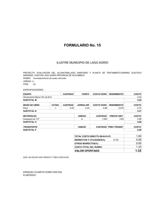 FORMULARIO No. 15



ANALISIS DE PRECIOS UNITARIOS MUNICIPIO DE LAGO AGRIO
                      ILUSTRE


PROYECTO: EVALUACION DEL ALCANTARILLADO SANITARIO Y PLANTA DE TRATAMIENTO-BARRIO GUSTAVO
ANDRADE, CANTON LAGO AGRIO PROVINCIA DE SUCUMBIOS
RUBRO : Humedecimiento de suelo removido
UNIDAD: m
ITEM    : 32

ESPECIFICACIONES:

EQUIPO                              CANTIDAD         TARIFA    COSTO HORA     RENDIMIENTO    COSTO
Herramienta Menor 5% de M.O.                                                                   0.02
SUBTOTAL M                                                                                     0.02

MANO DE OBRA               CATEG.   CANTIDAD      JORNAL/HR    COSTO HORA RENDIMIENTO        COSTO
Peon                          I          2.00           2.44           4.88       0.075        0.37
SUBTOTAL N                                                                                     0.37

MATERIALES                                        UNIDAD          CANTIDAD    PRECIO UNIT.   COSTO
manguera de 1/2"                                     m                1.020           0.65     0.66
SUBTOTAL O                                                                                     0.66

TRANSPORTE                                        UNIDAD          CANTIDAD PREC.TRANSP.      COSTO
SUBTOTAL P                                                                                     0.00


                                                TOTAL COSTO DIRECTO (M+N+O+P)                 1.05
                                                INDIRECTOS Y UTILIDADES(%)       27.00        0.28
                                                OTROS INDIRECTOS(%)                           0.00
                                                COSTO TOTAL DEL RUBRO                         1.33
                                                VALOR OFERTADO                                1.33

SON: UN DÓLAR CON TREINTA Y TRES CENTAVOS




ENRIQUEZ OCAMPOS ROBIN CRISTIAN
ELABORADO
 