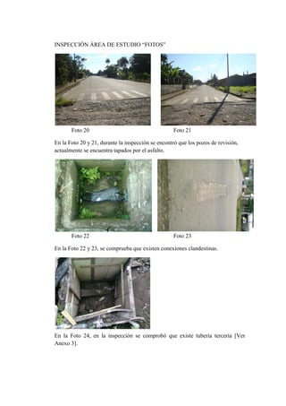 INSPECCIÓN ÁREA DE ESTUDIO “FOTOS”




       Foto 20                                     Foto 21

En la Foto 20 y 21, durante la inspección se encontró que los pozos de revisión,
actualmente se encuentra tapados por el asfalto.




       Foto 22                                     Foto 23

En la Foto 22 y 23, se comprueba que existen conexiones clandestinas.




En la Foto 24, en la inspección se comprobó que existe tubería tercería [Ver
Anexo 3].
 