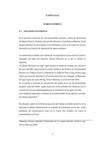 CAPITULO II



                              MARCO TEÓRICO


2.1. Antecedentes Investigativos


En la presente evaluación de red alcantarillado sanitario y planta de tratamiento
del Barrio Gustavo Andrade, procura dar soluciones al problema ambiental, de tal
manera satisfacer las necesidades en los habitantes, como es de contar un servicio
elemental en el proceso de depuración de aguas residuales.


A continuación se detalla como fuente de investigación en torno al tema el archivo
entregado por parte del ingeniero Alonzo Moscoso en el que se redacta lo
siguiente:
“El Ilustre Municipio de Lago Agrio dispuso la Orden de Trabajo, No. 824 de 9
de enero del 2003, para realizar el estudio definitivo del Sistema de Alcantarillado
Sanitario en el Barrio Gustavo Andrade de la ciudad de Nueva Loja, Cantón Lago
Agrio, provincia de Sucumbíos. El estudio definitivo fue entregado al Municipio
de Lago Agrio, por parte del Ing. Alonzo Moscoso, el 23 de abril del 2003.
En el estudio se presentó los documentos del diseño de la red de alcantarillado
sanitario para este barrio, según lo previsto en los términos de referencia, con la
construcción de una unidad pequeña para el tratamiento de las aguas servidas.
Esta unidad de tratamiento consisten de un sedimentador (fosa séptica) y un lecho
de contacto anaerobio”4.


No obstante a partir de la fecha de ejecución del trabajo a la fecha actual no se ha
realizado el debido mantenimiento en la planta de tratamiento por lo que, existe
problemas de contaminación tanto en el Estero Sin Nombre, así como la
contaminación en el aire.

4
 Memoria Técnica Adendum Tratamiento de las Aguas Servidas. Archivo: Ing.
Alonzo Moscoso 2008



                                         8
 