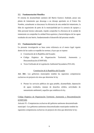 2.2.     Fundamentación Filosófica
El sistema de alcantarillado sanitario del Barrio Gustavo Andrade, posee una
planta de tratamiento que descarga a un drenaje aportante en el Estero Sin
Nombre, actualmente se desconoce la eficiencia de esta unidad de tratamiento, la
falta de seguimiento de parte de la municipalidad por la carencia de equipos y
falta personal técnico adecuado, impide comprobar la eficiencia de la unidad de
tratamiento en comprobar la calidad físico-química y bacteriológicas de las aguas
residuales de este barrio, fundamentando el desarrollo del presente estudio.


2.3.     Fundamentación Legal
La presente investigación se basa como referencia en el marco legal vigente
dentro de las cuales se respalda las normas y leyes que se expone:
          Constitución de la República del Ecuador.
          Código    Orgánico     de   Organización    Territorial,   Autonomía    y
          Descentralización (COOTAD).
          Texto Unificado de la Legislación Ambiental Secundaria (TULAS).


                       Constitución de la República del Ecuador
Art. 264.- Los gobiernos municipales tendrán las siguientes competencias
exclusivas sin perjuicio de otras que determine la ley


       4. Prestar los servicios públicos de agua potable, alcantarillado, depuración
          de aguas residuales, manejo de desechos sólidos, actividades de
          saneamiento ambiental y aquellos que establezca la ley.


Código Orgánico de Organización Territorial, Autonomía y Descentralización
(COOTAD)
Artículo 55.- Competencias exclusivas del gobierno autónomo descentralizado
municipal.- Los gobiernos autónomos descentralizados municipales tendrán las
siguientes competencias exclusivas sin perjuicio de otras que determine la ley:




                                           9
 