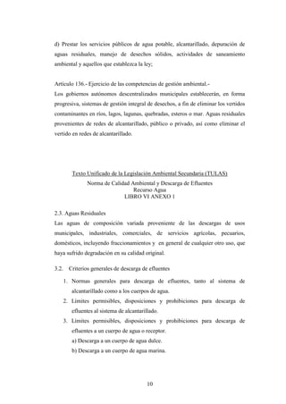 d) Prestar los servicios públicos de agua potable, alcantarillado, depuración de
aguas residuales, manejo de desechos sólidos, actividades de saneamiento
ambiental y aquellos que establezca la ley;


Artículo 136.- Ejercicio de las competencias de gestión ambiental.-
Los gobiernos autónomos descentralizados municipales establecerán, en forma
progresiva, sistemas de gestión integral de desechos, a fin de eliminar los vertidos
contaminantes en ríos, lagos, lagunas, quebradas, esteros o mar. Aguas residuales
provenientes de redes de alcantarillado, público o privado, así como eliminar el
vertido en redes de alcantarillado.




          Texto Unificado de la Legislación Ambiental Secundaria (TULAS)
                Norma de Calidad Ambiental y Descarga de Efluentes
                                  Recurso Agua
                              LIBRO VI ANEXO 1

2.3. Aguas Residuales
Las aguas de composición variada proveniente de las descargas de usos
municipales, industriales, comerciales, de servicios agrícolas, pecuarios,
domésticos, incluyendo fraccionamientos y en general de cualquier otro uso, que
haya sufrido degradación en su calidad original.

3.2.     Criterios generales de descarga de efluentes

       1. Normas generales para descarga de efluentes, tanto al sistema de
          alcantarillado como a los cuerpos de agua.
       2. Límites permisibles, disposiciones y prohibiciones para descarga de
          efluentes al sistema de alcantarillado.
       3. Límites permisibles, disposiciones y prohibiciones para descarga de
          efluentes a un cuerpo de agua o receptor.
          a) Descarga a un cuerpo de agua dulce.
          b) Descarga a un cuerpo de agua marina.




                                           10
 