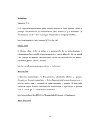 Definiciones

Ingeniería Civil

Es la rama de la ingeniería que aplica los conocimientos de física, química, cálculo y
geología a la elaboración de infraestructuras, obras hidráulicas y de transporte. La
denominación "civil" se debe a su origen diferenciado de la ingeniería militar.

http://es.wikipedia.org/wiki/Ingenier%C3%ADa_civil

Obras Civiles

El término obras civiles se aplica a la construcción de las infraestructuras y
estructuras que hacen posible el aprovechamiento y control del medio físico y natural
y sus recursos, así como las comunicaciones; esto incluye carreteras, túneles, puentes,
vías férreas, presas, canales y muelles.

http://www.info-construccion.com/interes_o_civiles.htm

Alcantarillado

Se denomina alcantarillado o red de alcantarillado (alcantarilla, del árabe al - qantara,
el puente, en diminutivo castellano, es decir, el puentecito) al sistema de estructuras y
tuberías usados para el transporte de aguas residuales o servidas (alcantarillado
sanitario), o aguas de lluvia, (alcantarillado pluvial) desde el lugar en que se generan
hasta el sitio en que se vierten al cauce o se tratan.

http://es.scribd.com/doc/23068566/Alcantarillado-Definicion-y-Clasificacion

Aguas Residuales




                                            13
 