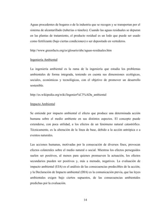 Aguas procedentes de hogares o de la industria que se recogen y se transportan por el
sistema de alcantarillado (tuberías o túneles). Cuando las aguas residuales se depuran
en las plantas de tratamiento, el producto residual es un lodo que puede ser usado
como fertilizante (bajo ciertas condiciones) o ser depositado en vertederos.

http://www.greenfacts.org/es/glosario/abc/aguas-residuales.htm

Ingeniería Ambiental

La ingeniería ambiental es la rama de la ingeniería que estudia los problemas
ambientales de forma integrada, teniendo en cuenta sus dimensiones ecológicas,
sociales, económicas y tecnológicas, con el objetivo de promover un desarrollo
sostenible.

http://es.wikipedia.org/wiki/Ingenier%C3%ADa_ambiental

Impacto Ambiental

Se entiende por impacto ambiental el efecto que produce una determinada acción
humana sobre el medio ambiente en sus distintos aspectos. El concepto puede
extenderse, con poca utilidad, a los efectos de un fenómeno natural catastrófico.
Técnicamente, es la alteración de la línea de base, debido a la acción antrópica o a
eventos naturales.

Las acciones humanas, motivadas por la consecución de diversos fines, provocan
efectos colaterales sobre el medio natural o social. Mientras los efectos perseguidos
suelen ser positivos, al menos para quienes promueven la actuación, los efectos
secundarios pueden ser positivos y, más a menudo, negativos. La evaluación de
impacto ambiental (EIA) es el análisis de las consecuencias predecibles de la acción;
y la Declaración de Impacto ambiental (DIA) es la comunicación previa, que las leyes
ambientales exigen bajo ciertos supuestos, de las consecuencias ambientales
predichas por la evaluación.




                                          14
 