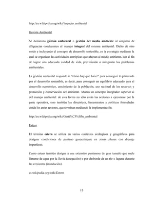 http://es.wikipedia.org/wiki/Impacto_ambiental

Gestión Ambiental

Se denomina gestión ambiental o gestión del medio ambiente al conjunto de
diligencias conducentes al manejo integral del sistema ambiental. Dicho de otro
modo e incluyendo el concepto de desarrollo sostenible, es la estrategia mediante la
cual se organizan las actividades antrópicas que afectan al medio ambiente, con el fin
de lograr una adecuada calidad de vida, previniendo o mitigando los problemas
ambientales.

La gestión ambiental responde al "cómo hay que hacer" para conseguir lo planteado
por el desarrollo sostenible, es decir, para conseguir un equilibrio adecuado para el
desarrollo económico, crecimiento de la población, uso racional de los recursos y
protección y conservación del ambiente. Abarca un concepto integrador superior al
del manejo ambiental: de esta forma no sólo están las acciones a ejecutarse por la
parte operativa, sino también las directrices, lineamientos y políticas formuladas
desde los entes rectores, que terminan mediando la implementación.

http://es.wikipedia.org/wiki/Gesti%C3%B3n_ambiental

Estero

El término estero se utiliza en varios contextos ecológicos y geográficos para
designar condiciones de pantano generalmente en zonas planas con drenaje
imperfecto.

Como estero también designa a una extensión pantanosa de gran tamaño que suele
llenarse de agua por la lluvia (anegación) o por desborde de un río o laguna durante
las crecientes (inundación).

es.wikipedia.org/wiki/Estero




                                         15
 