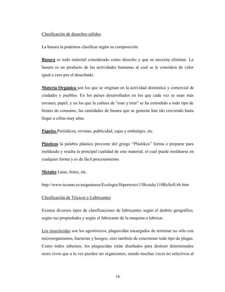 Clasificación de desechos sólidos

La basura la podemos clasificar según su composición:

Basura es todo material considerado como desecho y que se necesita eliminar. La
basura es un producto de las actividades humanas al cual se le considera de valor
igual a cero por el desechado.

Materia Orgánica son los que se originan en la actividad doméstica y comercial de
ciudades y pueblos. En los países desarrollados en los que cada vez se usan más
envases, papel, y en los que la cultura de "usar y tirar" se ha extendido a todo tipo de
bienes de consumo, las cantidades de basura que se generan han ido creciendo hasta
llegar a cifras muy altas.

Papeles Periódicos, revistas, publicidad, cajas y embalajes, etc.

Plásticos la palabra plástico proviene del griego “Plástikos” forma o preparar para
moldeado y resalta la principal cualidad de este material, el cual puede moldearse en
cualquier forma y es de fácil procesamiento.

Metales Latas, botes, etc.

http://www.tecnun.es/asignaturas/Ecologia/Hipertexto/13Residu/110ReSolUrb.htm

Clasificación de Tóxicos y Lubricantes

Existen diversos tipos de clasificaciones de lubricantes según el ámbito geográfico,
según sus propiedades y según el fabricante de la maquina a lubricar.

Los insecticidas son los agrotóxicos, plaguicidas encargados de terminar no sólo con
microorganismos, bacterias y hongos, sino también de exterminar todo tipo de plagas.
Como todos sabemos, los plaguicidas están diseñados para destruir determinados
seres vivos que a la vez pueden ser organismos, siendo muchas veces no selectivos al




                                          16
 
