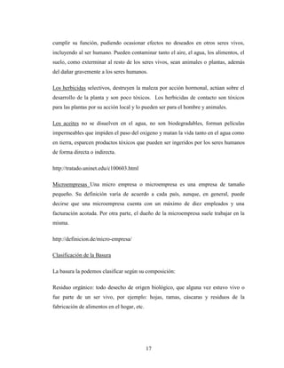 cumplir su función, pudiendo ocasionar efectos no deseados en otros seres vivos,
incluyendo al ser humano. Pueden contaminar tanto el aire, el agua, los alimentos, el
suelo, como exterminar al resto de los seres vivos, sean animales o plantas, además
del dañar gravemente a los seres humanos.

Los herbicidas selectivos, destruyen la maleza por acción hormonal, actúan sobre el
desarrollo de la planta y son poco tóxicos. Los herbicidas de contacto son tóxicos
para las plantas por su acción local y lo pueden ser para el hombre y animales.

Los aceites no se disuelven en el agua, no son biodegradables, forman películas
impermeables que impiden el paso del oxigeno y matan la vida tanto en el agua como
en tierra, esparcen productos tóxicos que pueden ser ingeridos por los seres humanos
de forma directa o indirecta.

http://tratado.uninet.edu/c100603.html

Microempresas Una micro empresa o microempresa es una empresa de tamaño
pequeño. Su definición varía de acuerdo a cada país, aunque, en general, puede
decirse que una microempresa cuenta con un máximo de diez empleados y una
facturación acotada. Por otra parte, el dueño de la microempresa suele trabajar en la
misma.

http://definicion.de/micro-empresa/

Clasificación de la Basura

La basura la podemos clasificar según su composición:

Residuo orgánico: todo desecho de origen biológico, que alguna vez estuvo vivo o
fue parte de un ser vivo, por ejemplo: hojas, ramas, cáscaras y residuos de la
fabricación de alimentos en el hogar, etc.




                                             17
 