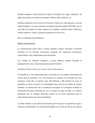 Residuo inorgánico: todo desecho de origen no biológico, de origen industrial o de
algún otro proceso no natural, por ejemplo: plástico, telas sintéticas, etc.

Residuos peligrosos (véase Gestión de Residuos Peligrosos): todo desecho, ya sea de
origen biológico o no, que constituye un peligro potencial (código CRETIB) y por lo
cual debe ser tratado de forma especial, por ejemplo: material médico infeccioso,
residuo radiactivo, ácidos y sustancias químicas corrosivas, etc.

http://es.wikipedia.org/wiki/Basura

Efectos en las Personas

La contaminación actúa sobre el medio ambiente acuático alterando el delicado
equilibrio de los diversos ecosistemas integrado por organismos productores,
consumidores y des componedores que interactúan.

Los vertidos de efluentes residuales a cauces públicos, pueden fomentar la
propagación de virus y bacterias patógenos para el hombre.

Paludismo (Fiebre, Dolores de cabeza, Dolores Musculares):

El paludismo es una enfermedad grave provocada por un parásito transmitido por
ciertos tipos de mosquitos. Los seres humanos la contraen al ser picados por esos
mosquitos. Cada año se registran entre 300 millones y 500 millones de casos de
paludismo en todo el mundo y la enfermedad causa cerca de un millón de muertes
infantiles. La disminución de la cantidad de mosquitos en los hogares mediante la
eliminación del agua estancada (ya sea en tanques de agua sin tapa o en charcos
producidos por un desagüe deficiente) puede ser un factor importante para la
reducción del número de casos de paludismo


La fiebre tifoidea es una infección bacteriana provocada por la ingestión de agua o
alimentos contaminados. Los síntomas principales son el dolor de cabeza, las náuseas




                                            18
 