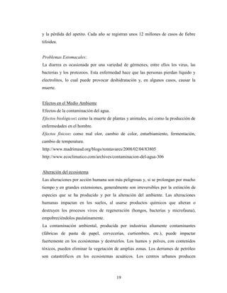 y la pérdida del apetito. Cada año se registran unos 12 millones de casos de fiebre
tifoidea.


Problemas Estomacales:
La diarrea es ocasionada por una variedad de gérmenes, entre ellos los virus, las
bacterias y los protozoos. Esta enfermedad hace que las personas pierdan líquido y
electrolitos, lo cual puede provocar deshidratación y, en algunos casos, causar la
muerte.


Efectos en el Medio Ambiente
Efectos de la contaminación del agua.
Efectos biológicos: como la muerte de plantas y animales, así como la producción de
enfermedades en el hombre.
Efectos físicos: como mal olor, cambio de color, enturbiamiento, fermentación,
cambio de temperatura.
http://www.madrimasd.org/blogs/remtavares/2008/02/04/83805
http://www.ecoclimatico.com/archives/contaminacion-del-agua-306


Alteración del ecosistema
Las alteraciones por acción humana son más peligrosas y, si se prolongan por mucho
tiempo y en grandes extensiones, generalmente son irreversibles por la extinción de
especies que se ha producido y por la alteración del ambiente. Las alteraciones
humanas impactan en los suelos, al usarse productos químicos que alteran o
destruyen los procesos vivos de regeneración (hongos, bacterias y microfauna),
empobreciéndolos paulatinamente.
La contaminación ambiental, producida por industrias altamente contaminantes
(fábricas de pasta de papel, cervecerías, curtiembres, etc.), puede impactar
fuertemente en los ecosistemas y destruirlos. Los humos y polvos, con contenidos
tóxicos, pueden eliminar la vegetación de amplias zonas. Los derrames de petróleo
son catastróficos en los ecosistemas acuáticos. Los centros urbanos producen



                                        19
 