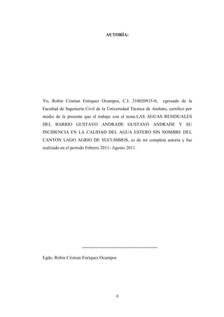 AUTORÍA:




Yo, Robin Cristian Enríquez Ocampos, C.I: 210020915-0,                    egresado de la
Facultad de Ingeniería Civil de la Universidad Técnica de Ambato, certifico por
medio de la presente que el trabajo con el tema:LAS AGUAS RESIDUALES
DEL BARRIO GUSTAVO ANDRADE GUSTAVO ANDRADE Y SU
INCIDENCIA EN LA CALIDAD DEL AGUA ESTERO SIN NOMBRE DEL
CANTON LAGO AGRIO DE SUCUMBIOS, es de mi completa autoría y fue
realizado en el periodo Febrero 2011- Agosto 2011.




                     --------------------------------------------------

Egdo. Robin Cristian Enríquez Ocampos




                                           II
 
