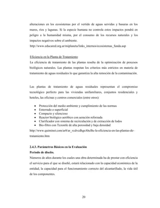 alteraciones en los ecosistemas por el vertido de aguas servidas y basuras en los
mares, ríos y lagunas. Si la especie humana no controla estos impactos pondrá en
peligro a la humanidad misma, por el consumo de los recursos naturales y los
impactos negativos sobre el ambiente.
http://www.educared.org.ar/miplaneta/links_internos/ecosistemas_funda.asp


Eficiencia en la Planta de Tratamiento
La eficiencia de tratamiento de las plantas resulta de la optimización de procesos
biológicos naturales. Las plantas respetan los criterios más estrictos en materia de
tratamiento de aguas residuales lo que garantiza la alta remoción de la contaminación.



Las plantas de tratamiento de aguas residuales representan el compromiso
tecnológico perfecto para las viviendas unifamiliares, conjuntos residenciales y
hoteles, las oficinas y centros comerciales (entre otros):

       Protección del medio ambiente y cumplimiento de las normas
       Enterrado o superficial
       Compacto y silencioso
       Reactor biológico aeróbico con aeración reforzada
       Clarificador con sistema de recirculación y de extracción de lodos
       Bio-filtro con Tezontle de alta porosidad y baja densidad
http://www.quiminet.com/ar8/ar_vcdvcdhgsAbcBu-la-eficiencia-en-las-plantas-de-
tratamiento.htm


2.4.3. Parámetros Básicos en la Evaluación
Periodo de diseño.
Números de años durante los cuales una obra determinada ha de prestar con eficiencia
el servicio para el que se diseñó, estará relacionado con la capacidad económica de la
entidad, la capacidad para el funcionamiento correcto del alcantarillado, la vida útil
de los componentes.




                                           20
 