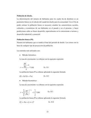 Población de diseño.
La determinación del número de habitantes para los cuales ha de diseñarse es un
parámetro básico en el cálculo del caudal de diseño para la comunidad. Con el fin de
poder estimar la población futura es necesario estudiar las características sociales,
culturales y económicas de sus habitantes en el pasado y en el presente, y hacer
predicciones sobre su futuro desarrollo, especialmente en lo concerniente a turismo y
desarrollo industrial y comercial.

Población futura (Pf).
Número de habitantes que se tendrá al final del período de diseño. Los censos son la
base de cualquier tipo de proyección de población.

Los métodos más utilizados son:

        Método Aritmético.

   La tasa de crecimiento r se obtiene con la siguiente expresión:



                                     Ec. II.1

   La población futura Pf se obtiene aplicando la siguiente fórmula:

   Pf    Pa*(1 r*n)                  Ec. II.2

        Método Geométrico

   La tasa de crecimiento r se obtiene con la siguiente expresión:


                                           Ec. II.3


   La población futura Pf se obtiene aplicando la siguiente fórmula:

                                            Ec. II.4




                                         21
 