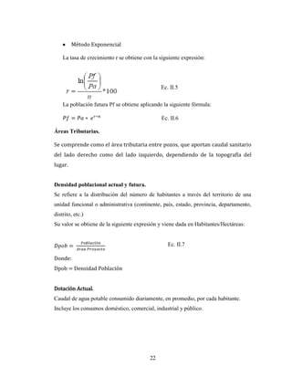 Método Exponencial

    La tasa de crecimiento r se obtiene con la siguiente expresión:




                                               Ec. II.5


    La población futura Pf se obtiene aplicando la siguiente fórmula:

                                               Ec. II.6

Áreas Tributarias.

Se comprende como el área tributaria entre pozos, que aportan caudal sanitario
del lado derecho como del lado izquierdo, dependiendo de la topografía del
lugar.


Densidad poblacional actual y futura.
Se refiere a la distribución del número de habitantes a través del territorio de una
unidad funcional o administrativa (continente, país, estado, provincia, departamento,
distrito, etc.)
Su valor se obtiene de la siguiente expresión y viene dada en Habitantes/Hectáreas:


                                                  Ec. II.7

Donde:
Dpob = Densidad Población


Dotación Actual.
Caudal de agua potable consumido diariamente, en promedio, por cada habitante.
Incluye los consumos doméstico, comercial, industrial y público.




                                          22
 