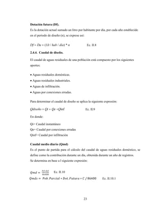 Dotación futura (Df).
Es la dotación actual sumado un litro por habitante por día, por cada año establecido
en el periodo de diseño (n), se exprese así:


Df   Da     (1lt / hab / día) * n               Ec. II.8

2.4.4. Caudal de diseño.

El caudal de aguas residuales de una población está compuesto por los siguientes
aportes:

 Aguas residuales domésticas.
 Aguas residuales industriales.
 Aguas de infiltración.
 Aguas por conexiones erradas.

Para determinar el caudal de diseño se aplica la siguiente expresión:

Qdiseño     Qi   Qe Qinf                       Ec. II.9

En donde:

Qi= Caudal instantáneo
Qe= Caudal por conexiones erradas
Qinf= Caudal por infiltración

Caudal medio diario (Qmd)
Es el punto de partida para el cálculo del caudal de aguas residuales doméstico, se
define como la contribución durante un día, obtenida durante un año de registros.
Se determina en base a l siguiente expresión:


                   Ec. II.10

                                                           Ec. II.10.1




                                           23
 