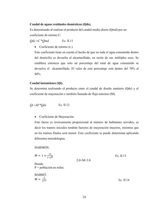 Caudal de aguas residuales domésticas (Qds),
Es determinado al realizar el producto del caudal medio diario (Qmd) por un
coeficiente de retorno C.
Qds C *Qmd                  Ec. II.11
       Coeficiente de retorno (C).
   Este coeficiente tiene en cuenta el hecho de que no toda el agua consumida dentro
   del domicilio es devuelta al alcantarillado, en razón de sus múltiples usos. Se
   establece entonces que solo un porcentaje del total de agua consumido se
   devuelve el alcantarillado. El valor de este porcentaje está dentro del 70% al
   80%.

Caudal instantáneo (Qi).
Se determina realizando el producto entre el caudal de diseño sanitario (Qds) y el
coeficiente de mayoración o también llamado de flujo máximo (M).


Qi M *Qds             Ec. II.12


       Coeficiente de Mayoración.
   Este factor es inversamente proporcional al número de habitantes servidos, es
   decir los tramos iníciales tendrán factores de mayoración mayores, mientras que
   en los tramos finales será menor. Este coeficiente se puede determinar aplicando
   diferentes metodologías.

   HARMON:

                                                                  Ec. II.13
                                        2.0<M<3.8
   Donde:
   P = población en miles.

   BABBIT:
                                                                    Ec. II.14




                                           24
 