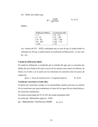 EX – IEOS: (Q<4.00m3/seg)

                                                                      Ec. II.15


     POPEL:


                        Población (Miles)        Coeficiente (M)
                        <5                       2.4 – 2.0
                        5 – 10                   2.0 – 1.85
                        10 – 50                  1.85 – 1.60
                        50 – 250                 1.60 – 1.33
                        >250                     1.33

     Las normas del EX – IEOS, contemplan que en caso de que el caudal medio no
     sobrepase los 4lt/seg, se podrá asumir un coeficiente de Mayoración, en este caso
     M = 4.0.


Caudal de infiltración (Qinf).
El caudal de infiltración es producido por la entrada del agua que se encuentra por
debajo del nivel freático del suelo a través de las uniones entre tramos de tuberías, de
fisuras en el tubo y en la unión can las estructuras de conexión como los pozos de
inspección.
                                                                          Ec. II.16
Caudal por conexiones erradas (Qe).
El aporte por conexiones erradas en un alcantarillado sanitario proviene en especial
de las conexiones que equivocadamente se hacen de las aguas lluvias domiciliarias y
de conexiones clandestinas.
Se estima un porcentaje del 5% al 10% del caudal instantáneo (Qi).
Se estima Qe =80lt/hab/dia según Ex - IEOS
Qe       lt/hab/dia * Pob.Parcial / 86400           Ec. II.17




                                            25
 
