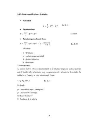 2.4.5. Otras especificaciones de diseño.


       Velocidad

                                                              Ec. II.18

       Para tubo lleno

                                                                          Ec. II.19

       Para tubo parcialmente lleno

                                                                           Ec. II.20

       En donde:

       D = Diámetro
       n = coeficiente de rugosidad
       R = Radio Hidráulico
       S = Pendiente
Tensión tractiva.
La tensión tractiva o tensión de arrastre (τ) es el esfuerzo tangencial unitario ejercido
por el líquido sobre el colector y en consecuencia sobre el material depositado. Su
unidad es el Pascal, y su valor mínimo es 1 Pascal.


    p * g * R* S                      Ec. II.21

En donde:

p= Densidad del agua (1000kg/m3)
g= Gravedad (9.81m/seg2)
R= Radio hidráulico
S= Pendiente de la tubería.




                                           26
 