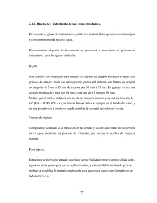 2.4.6. Diseño del Tratamiento de las Aguas Residuales.


Determinar el grado de tratamiento a partir del análisis físico químico bacteriológico
y al requerimiento de recurso agua.


Determinando el grado de tratamiento se procederá a seleccionar el proceso de
tratamiento para las aguas residuales.


Rejilla.


Son dispositivos instalados para impedir el ingreso de cuerpos flotantes y materiales
gruesos de arrastre hacia las subsiguientes partes del sistema, son barras de sección
rectangular de 5 mm a 15 mm de espesor por 30 mm a 75 mm. En general tienen una
sección mínima de 6 mm por 40 mm y máxima de 13 mm por 60 mm.
Motivo por el cual se utilizará una rejilla de limpieza manual, con una inclinación de
45º (EX – IEOS 1993), cuyas barras transversales se apoyan en el fondo del canal y
en una plataforma, a donde se puede rastrillar el material retenido por la reja.

Tanque de ingreso.


Componente destinado a la remoción de las arenas y sólidos que están en suspensión
en el agua, mediante un proceso de retención, por medio de rejillas de limpieza
manual.


Fosa séptica.


Estructura de hormigón armado que tiene como finalidad retener la parte sólida de las
aguas servidas por un proceso de sedimentación, y a través del denominado proceso
séptico se estabiliza la materia orgánica de esta agua para lograr transformarla en un
lodo inofensivo.




                                           27
 
