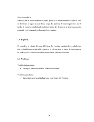 Filtro Anaeróbico.
Formado por un medio filtrante de piedra gruesa o de material sintético, sobre el cual
se distribuye el agua residual hacia abajo. La película de microorganismos en el
medio de contacto metaboliza la materia orgánica del desecho y se desprende, siendo
removida en el proceso de sedimentación secundaria.




2.5. Hipótesis.


El control en la calidad del agua del Estero Sin Nombre, mediante los resultados de
una evaluación que se obtendrá a partir en la eficiencia de la planta de tratamiento y
en las Redes de Alcantarillado existente en el Barrio Gustavo Andrade.


2.6. Variables


Variable independiente:
    Las aguas residuales del Barrio Gustavo Andrade.


Variable dependiente:
    La incidencia en la calidad del agua en el Estero Sin Nombre.




                                         28
 