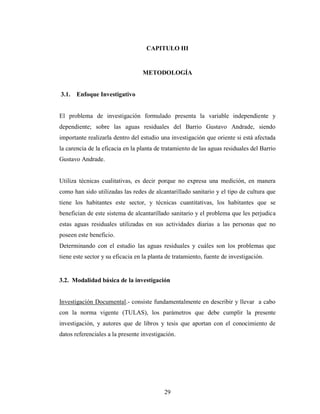 CAPITULO III


                                  METODOLOGÍA


3.1.   Enfoque Investigativo


El problema de investigación formulado presenta la variable independiente y
dependiente; sobre las aguas residuales del Barrio Gustavo Andrade, siendo
importante realizarla dentro del estudio una investigación que oriente si está afectada
la carencia de la eficacia en la planta de tratamiento de las aguas residuales del Barrio
Gustavo Andrade.


Utiliza técnicas cualitativas, es decir porque no expresa una medición, en manera
como han sido utilizadas las redes de alcantarillado sanitario y el tipo de cultura que
tiene los habitantes este sector, y técnicas cuantitativas, los habitantes que se
benefician de este sistema de alcantarillado sanitario y el problema que les perjudica
estas aguas residuales utilizadas en sus actividades diarias a las personas que no
poseen este beneficio.
Determinando con el estudio las aguas residuales y cuáles son los problemas que
tiene este sector y su eficacia en la planta de tratamiento, fuente de investigación.


3.2. Modalidad básica de la investigación


Investigación Documental.- consiste fundamentalmente en describir y llevar a cabo
con la norma vigente (TULAS), los parámetros que debe cumplir la presente
investigación, y autores que de libros y tesis que aportan con el conocimiento de
datos referenciales a la presente investigación.




                                           29
 