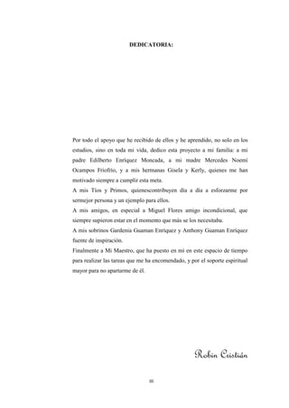 DEDICATORIA:




Por todo el apoyo que he recibido de ellos y he aprendido, no solo en los
estudios, sino en toda mi vida, dedico esta proyecto a mi familia: a mi
padre Edilberto Enríquez Moncada, a mi madre Mercedes Noemí
Ocampos Friofrío, y a mis hermanas Gisela y Kerly, quienes me han
motivado siempre a cumplir esta meta.
A mis Tíos y Primos, quienescontribuyen día a día a esforzarme por
sermejor persona y un ejemplo para ellos.
A mis amigos, en especial a Miguel Flores amigo incondicional, que
siempre supieron estar en el momento que más se los necesitaba.
A mis sobrinos Gardenia Guaman Enríquez y Anthony Guaman Enríquez
fuente de inspiración.
Finalmente a Mi Maestro, que ha puesto en mí en este espacio de tiempo
para realizar las tareas que me ha encomendado, y por el soporte espiritual
mayor para no apartarme de él.




                                                    Robin Cristián

                                 III
 