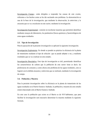 Investigación Campo.- están dirigidos a responder las causas de este evento,
referentes a los hechos como se ha ido sucitando este problema. La demostración es
una de la base de la investigación, que mediante la observación, la entrevista y la
encuesta que se va a recolectar en este sector, mediante la investigación.


Investigación Experimental.- consiste en recolectar muestras que permitirá identificar
mediante ensayos de laboratorio, los parámetros físicos-químicos y bacteriológicos de
estas aguas residuales.


3.3. Tipo de Investigación
Para la ejecución de la presente investigación se aplicará la siguiente investigación.

Investigación Exploratoria. En donde se pondrá en práctica la eficiencia de la planta
de tratamiento mediante el tipo de solución que se puede adoptar o no, y mediante
resultados que se va a realizar en este estudio.

Investigación Descriptiva. Este tipo de investigación es útil, permitiendo identificar
las características de cultura que la población de este sector tiene es decir, las
preferencias de consumo y como afecta este problema de las aguas residuales, esto se
logrará con la debida encuesta y entrevista que se realizará, mediante la investigación
de campo.

3.4. Población y Muestra

Para la presente investigación sobre la eficiencia en la planta de tratamiento de las
aguas residuales en el barrio Gustavo Andrade, la población y muestra de este estudio
estará relacionado solo al Barrio Gustavo Andrade.

En este caso la población que existe en el Barrio es de 810 habitantes, que para
facilitar la investigación será necesario determinar la muestra mediante la siguiente
formula.




                                           30
 