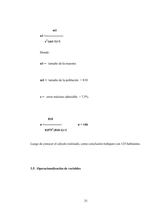 m1
       n1 =----------------
           e2 (m1-1)+1


       Donde:


       n1 = tamaño de la muestra




       m1 = tamaño de la población = 810




       e = error máximo admisible = 7.5%




              810
       n =----------------          n = 146
           0.0752 (810-1)+1



Luego de conocer el cálculo realizado, como conclusión trabajare con 125 habitantes.




3.5. Operacionalización de variables




                                         31
 