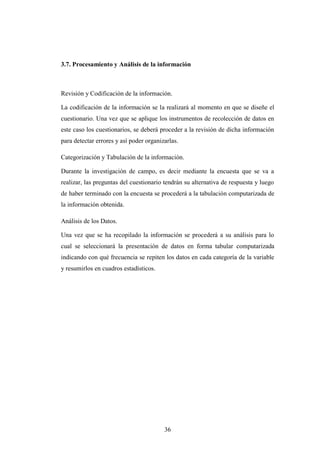 3.7. Procesamiento y Análisis de la información



Revisión y Codificación de la información.

La codificación de la información se la realizará al momento en que se diseñe el
cuestionario. Una vez que se aplique los instrumentos de recolección de datos en
este caso los cuestionarios, se deberá proceder a la revisión de dicha información
para detectar errores y así poder organizarlas.

Categorización y Tabulación de la información.

Durante la investigación de campo, es decir mediante la encuesta que se va a
realizar, las preguntas del cuestionario tendrán su alternativa de respuesta y luego
de haber terminado con la encuesta se procederá a la tabulación computarizada de
la información obtenida.

Análisis de los Datos.

Una vez que se ha recopilado la información se procederá a su análisis para lo
cual se seleccionará la presentación de datos en forma tabular computarizada
indicando con qué frecuencia se repiten los datos en cada categoría de la variable
y resumirlos en cuadros estadísticos.




                                         36
 