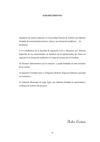 AGRADECIMIENTO:




Agradezco de manera especial a la Universidad Técnica de Ambato, por haberme
brindado de conocimientos técnicos, éticos y una formación académica        de
excelencia.

A los catedráticos de la Facultad de Ingeniería Civil y Mecánica, por haberme
impartido de sus conocimientos en beneficio de los profesionales del futuro en
especial en mi formación académica a lo largo de mí paso por la Facultad.

Al Personal Administrativo por la atención y ayuda brindado en todo momento
de mi carrera.

Al Ingeniero Cristóbal Larco y al Ingeniero Roberto Tapia por haberme asesorado
en el proyecto.

Al Gobierno Municipal de Lago Agrio, por haberme brindado la oportunidad y
confianza de realizar este proyecto.




                                                          Robin Cristián

                                       IV
 