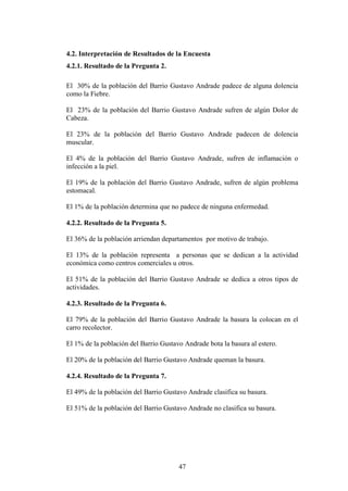 4.2. Interpretación de Resultados de la Encuesta
4.2.1. Resultado de la Pregunta 2.

El 30% de la población del Barrio Gustavo Andrade padece de alguna dolencia
como la Fiebre.

El 23% de la población del Barrio Gustavo Andrade sufren de algún Dolor de
Cabeza.

El 23% de la población del Barrio Gustavo Andrade padecen de dolencia
muscular.

El 4% de la población del Barrio Gustavo Andrade, sufren de inflamación o
infección a la piel.

El 19% de la población del Barrio Gustavo Andrade, sufren de algún problema
estomacal.

El 1% de la población determina que no padece de ninguna enfermedad.

4.2.2. Resultado de la Pregunta 5.

El 36% de la población arriendan departamentos por motivo de trabajo.

El 13% de la población representa a personas que se dedican a la actividad
económica como centros comerciales u otros.

El 51% de la población del Barrio Gustavo Andrade se dedica a otros tipos de
actividades.

4.2.3. Resultado de la Pregunta 6.

El 79% de la población del Barrio Gustavo Andrade la basura la colocan en el
carro recolector.

El 1% de la población del Barrio Gustavo Andrade bota la basura al estero.

El 20% de la población del Barrio Gustavo Andrade queman la basura.

4.2.4. Resultado de la Pregunta 7.

El 49% de la población del Barrio Gustavo Andrade clasifica su basura.

El 51% de la población del Barrio Gustavo Andrade no clasifica su basura.




                                       47
 