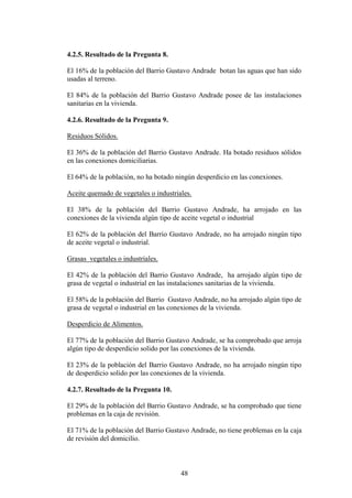 4.2.5. Resultado de la Pregunta 8.

El 16% de la población del Barrio Gustavo Andrade botan las aguas que han sido
usadas al terreno.

El 84% de la población del Barrio Gustavo Andrade posee de las instalaciones
sanitarias en la vivienda.

4.2.6. Resultado de la Pregunta 9.

Residuos Sólidos.

El 36% de la población del Barrio Gustavo Andrade. Ha botado residuos sólidos
en las conexiones domiciliarias.

El 64% de la población, no ha botado ningún desperdicio en las conexiones.

Aceite quemado de vegetales o industriales.

El 38% de la población del Barrio Gustavo Andrade, ha arrojado en las
conexiones de la vivienda algún tipo de aceite vegetal o industrial

El 62% de la población del Barrio Gustavo Andrade, no ha arrojado ningún tipo
de aceite vegetal o industrial.

Grasas vegetales o industriales.

El 42% de la población del Barrio Gustavo Andrade, ha arrojado algún tipo de
grasa de vegetal o industrial en las instalaciones sanitarias de la vivienda.

El 58% de la población del Barrio Gustavo Andrade, no ha arrojado algún tipo de
grasa de vegetal o industrial en las conexiones de la vivienda.

Desperdicio de Alimentos.

El 77% de la población del Barrio Gustavo Andrade, se ha comprobado que arroja
algún tipo de desperdicio solido por las conexiones de la vivienda.

El 23% de la población del Barrio Gustavo Andrade, no ha arrojado ningún tipo
de desperdicio solido por las conexiones de la vivienda.

4.2.7. Resultado de la Pregunta 10.

El 29% de la población del Barrio Gustavo Andrade, se ha comprobado que tiene
problemas en la caja de revisión.

El 71% de la población del Barrio Gustavo Andrade, no tiene problemas en la caja
de revisión del domicilio.



                                       48
 