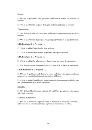 Rebose.

El 13% de la población, dice que tiene problemas de rebose en las cajas de
revisión.

El 87% de la población, no posee de ningún problema en la caja de revisión.

Taponamiento.

El 10% de la población, dice que tiene problemas de taponamiento en la caja de
revisión.

El 90% de la población, dice que no posee ningún problema en la caja de revisión.

4.2.8. Resultado de la Pregunta 11.

El 29% de la población del Barrio, tiene molestia

El 71% de la población del Barrio, no presenta este tipo de molestia.

4.2.9. Resultado de la Pregunta 12.

El 42% de la población, sabe que en el Barrio existe una planta de tratamiento.

El 58% de la población, desconoce sobre la existencia de la planta de tratamiento.

4.2.10. Resultado de la Pregunta 13.

El 58% de la población del Barrio, le causa molestias estas aguas residuales
porque viven cerca de la planta de tratamiento y del Estero.

El 42% de la población del Barrio, no tiene molestia de estas aguas residuales, por
que viven apartados de la planta tratamiento.

Mal Olor.

El 51% de la población tienen malestar del Mal Olor, que generan estas aguas,
sobre todo en verano.

Existencia de mosquitos.

El 49% de la población, expresan sobre la presencia de mosquito “zancudos”,
sobre todo por la cercanía que tiene a la planta de tratamiento y al estero.




                                        49
 