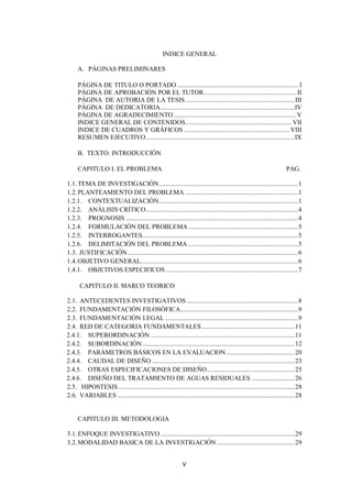 INDICE GENERAL

     A. PÁGINAS PRELIMINARES

     PÁGINA DE TITULO O PORTADO ......................................................................... I
     PÁGINA DE APROBACIÓN POR EL TUTOR ........................................................ II
     PÁGINA DE AUTORIA DE LA TESIS .................................................................. III
     PÁGINA DE DEDICATORIA .................................................................................IV
     PÁGINA DE AGRADECIMIENTO .......................................................................... V
     INDICE GENERAL DE CONTENIDOS ................................................................ VII
     INDICE DE CUADROS Y GRÁFICOS ................................................................ VIII
     RESUMEN EJECUTIVO ..........................................................................................IX

     B. TEXTO: INTRODUCCIÓN

     CAPITULO I. EL PROBLEMA                                                                                         PAG.

1.1. TEMA DE INVESTIGACIÓN .................................................................................... 1
1.2. PLANTEAMIENTO DEL PROBLEMA .................................................................... 1
1.2.1. CONTEXTUALIZACIÓN .................................................................................... 1
1.2.2. ANÁLISIS CRÍTICO ............................................................................................ 4
1.2.3. PROGNOSIS ........................................................................................................ 4
1.2.4. FORMULACIÓN DEL PROBLEMA .................................................................. 5
1.2.5. INTERROGANTES .............................................................................................. 5
1.2.6. DELIMITACIÓN DEL PROBLEMA................................................................... 5
1.3. JUSTIFICACIÓN ....................................................................................................... 6
1.4. OBJETIVO GENERAL............................................................................................... 6
1.4.1. OBJETIVOS ESPECIFICOS ................................................................................ 7

      CAPITULO II. MARCO TEORICO

2.1. ANTECEDENTES INVESTIGATIVOS ................................................................... 8
2.2. FUNDAMENTACIÓN FILOSÓFICA ....................................................................... 9
2.3. FUNDAMENTACIÓN LEGAL ................................................................................ 9
2.4. RED DE CATEGORIA FUNDAMENTALES ........................................................ 11
2.4.1. SUPERORDINACIÓN ....................................................................................... 11
2.4.2. SUBORDINACIÓN ............................................................................................ 12
2.4.3. PARÁMETROS BÁSICOS EN LA EVALUACION ......................................... 20
2.4.4. CAUDAL DE DISEÑO ...................................................................................... 23
2.4.5. OTRAS ESPECIFICACIONES DE DISEÑO ..................................................... 25
2.4.6. DISEÑO DEL TRATAMIENTO DE AGUAS RESIDUALES .......................... 26
2.5. HIPOSTESIS ........................................................................................................... 28
2.6. VARIABLES ........................................................................................................... 28


     CAPITULO III. METODOLOGIA

3.1. ENFOQUE INVESTIGATIVO ................................................................................. 29
3.2. MODALIDAD BASICA DE LA INVESTIGACIÓN ............................................... 29


                                                              V
 