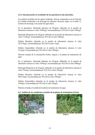 4.3.3. Interpretación en resultados de los parámetros más afectados.

Los análisis recibidos de las aguas residuales, fueron comparados con las Normas
de Calidad Ambiental y de descarga de efluentes: Recurso Agua, en la tabla 12.
Límites de descarga a un cuerpo de agua dulce.

En el parámetro: Demanda Química de Oxigeno obtenido en la prueba de
laboratorio alcanza el valor 1950mg/l, recomendada por TULAS el valor 250mg/l.

Demanda Bioquímica de Oxigeno obtenido en la prueba de laboratorio alcanza el
valor 1118mg/l, recomendada por TULAS el valor 100mg/l.

Sólidos Disueltos obtenido en la prueba de laboratorio alcanza el valor
3872,5mg/l, recomendada por TULAS el valor 1mg/l.

Sólidos Suspendidos obtenido en la prueba de laboratorio alcanza el valor
313mg/l, recomendada por TULAS el valor 100mg/l.

Muestra tomada de la alcantarilla (Tubo), ingreso a la planta de tratamiento de
agua

En el parámetro: Demanda Química de Oxigeno Obtenido en la prueba de
laboratorio alcanza el valor 1838mg/l, recomendada por TULAS el valor 500mg/l.

Demanda Bioquímica de Oxigeno obtenido en la prueba de laboratorio alcanza el
valor 792mg/l, recomendada por TULAS el valor 250mg/l.

Sólidos Disueltos obtenido en la prueba de laboratorio alcanza el valor
4023,5mg/l, recomendada por TULAS el valor 220mg/l.

Sólidos Suspendidos obtenido en la prueba de laboratorio alcanza el valor
359mg/l, recomendada por TULAS el valor 20mg/l

Muestra tomada a la salida de la planta de tratamiento de agua.

4.4. Análisis de las condiciones actuales de la planta de tratamiento (Fotos).




       Foto 1                                              Foto 2




                                        53
 