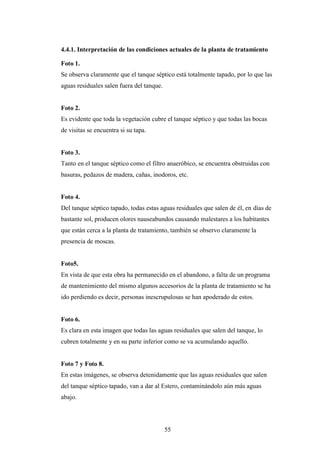 4.4.1. Interpretación de las condiciones actuales de la planta de tratamiento

Foto 1.
Se observa claramente que el tanque séptico está totalmente tapado, por lo que las
aguas residuales salen fuera del tanque.


Foto 2.
Es evidente que toda la vegetación cubre el tanque séptico y que todas las bocas
de visitas se encuentra si su tapa.


Foto 3.
Tanto en el tanque séptico como el filtro anaeróbico, se encuentra obstruidas con
basuras, pedazos de madera, cañas, inodoros, etc.


Foto 4.
Del tanque séptico tapado, todas estas aguas residuales que salen de él, en días de
bastante sol, producen olores nauseabundos causando malestares a los habitantes
que están cerca a la planta de tratamiento, también se observo claramente la
presencia de moscas.


Foto5.
En vista de que esta obra ha permanecido en el abandono, a falta de un programa
de mantenimiento del mismo algunos accesorios de la planta de tratamiento se ha
ido perdiendo es decir, personas inescrupulosas se han apoderado de estos.


Foto 6.
Es clara en esta imagen que todas las aguas residuales que salen del tanque, lo
cubren totalmente y en su parte inferior como se va acumulando aquello.


Foto 7 y Foto 8.
En estas imágenes, se observa detenidamente que las aguas residuales que salen
del tanque séptico tapado, van a dar al Estero, contaminándolo aún más aguas
abajo.




                                           55
 