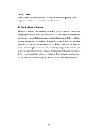 Foto 9 y Foto10.
Toda la vegetación cubre totalmente a la planta de tratamiento, por falta de un
programa de planificación y mantenimiento del mismo.


4.5. Verificación de la Hipótesis.

Realizada la encuesta a los habitantes del Barrio Gustavo Andrade, tomadas las
pruebas de laboratorios de las aguas residuales de la planta de tratamiento en sitio
así también, resumiendo la información mediante la evaluación de los resultados
tanto de las encuesta y del análisis físico químico y bacteriológico de las aguas
residuales, se establece que los moradores del Barrio cuenta con los servicios
básicos necesarios para sus necesidades, sin embargo son pocas las personas que
no poseen alcantarillado sanitario, indico a demás que existe falencia constructiva
de la red de alcantarillado, así como la ineficacia de la planta de tratamiento, por
falta de operación y mantenimiento, por tanto se verifica la hipótesis planteada.




                                        56
 