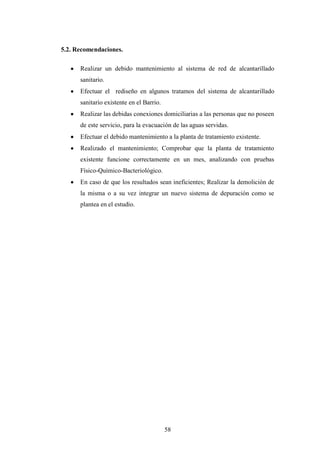 5.2. Recomendaciones.

      Realizar un debido mantenimiento al sistema de red de alcantarillado
      sanitario.
      Efectuar el rediseño en algunos tratamos del sistema de alcantarillado
      sanitario existente en el Barrio.
      Realizar las debidas conexiones domiciliarias a las personas que no poseen
      de este servicio, para la evacuación de las aguas servidas.
      Efectuar el debido mantenimiento a la planta de tratamiento existente.
      Realizado el mantenimiento; Comprobar que la planta de tratamiento
      existente funcione correctamente en un mes, analizando con pruebas
      Físico-Químico-Bacteriológico.
      En caso de que los resultados sean ineficientes; Realizar la demolición de
      la misma o a su vez integrar un nuevo sistema de depuración como se
      plantea en el estudio.




                                          58
 