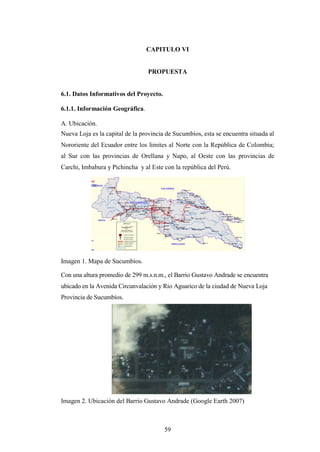 CAPITULO VI


                                 PROPUESTA


6.1. Datos Informativos del Proyecto.

6.1.1. Información Geográfica.

A. Ubicación.
Nueva Loja es la capital de la provincia de Sucumbíos, esta se encuentra situada al
Nororiente del Ecuador entre los limites al Norte con la República de Colombia;
al Sur con las provincias de Orellana y Napo, al Oeste con las provincias de
Carchi, Imbabura y Pichincha y al Este con la república del Perú.




Imagen 1. Mapa de Sucumbíos.

Con una altura promedio de 299 m.s.n.m., el Barrio Gustavo Andrade se encuentra
ubicado en la Avenida Circunvalación y Rio Aguarico de la ciudad de Nueva Loja
Provincia de Sucumbíos.




Imagen 2. Ubicación del Barrio Gustavo Andrade (Google Earth 2007)



                                        59
 