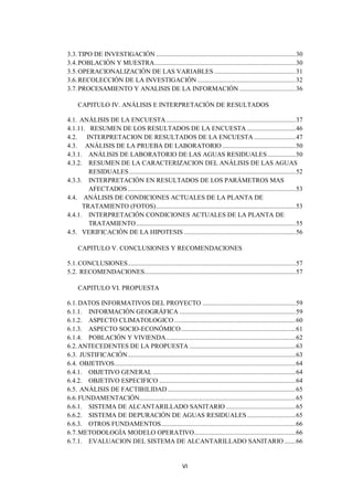 3.3. TIPO DE INVESTIGACIÓN .................................................................................... 30
3.4. POBLACIÓN Y MUESTRA..................................................................................... 30
3.5. OPERACIONALIZACIÓN DE LAS VARIABLES ................................................. 31
3.6. RECOLECCIÓN DE LA INVESTIGACIÓN ........................................................... 32
3.7. PROCESAMIENTO Y ANALISIS DE LA INFORMACIÓN .................................. 36

     CAPITULO IV. ANÁLISIS E INTERPRETACIÓN DE RESULTADOS

4.1. ANÁLISIS DE LA ENCUESTA .............................................................................. 37
4.1.11. RESUMEN DE LOS RESULTADOS DE LA ENCUESTA ............................. 46
4.2. INTERPRETACION DE RESULTADOS DE LA ENCUESTA ......................... 47
4.3. ANÁLISIS DE LA PRUEBA DE LABORATORIO ............................................ 50
4.3.1. ANÁLISIS DE LABORATORIO DE LAS AGUAS RESIDUALES ................. 50
4.3.2. RESUMEN DE LA CARACTERIZACION DEL ANÁLISIS DE LAS AGUAS
        RESIDUALES .................................................................................................... 52
4.3.3. INTERPRETACIÓN EN RESULTADOS DE LOS PARÁMETROS MAS
        AFECTADOS ..................................................................................................... 53
4.4. ANÁLISIS DE CONDICIONES ACTUALES DE LA PLANTA DE
      TRATAMIENTO (FOTOS) .................................................................................... 53
4.4.1. INTERPRETACIÓN CONDICIONES ACTUALES DE LA PLANTA DE
        TRATAMIENTO ................................................................................................ 55
4.5. VERIFICACIÓN DE LA HIPOTESIS ................................................................... 56

     CAPITULO V. CONCLUSIONES Y RECOMENDACIONES

5.1. CONCLUSIONES ..................................................................................................... 57
5.2. RECOMENDACIONES........................................................................................... 57

     CAPITULO VI. PROPUESTA

6.1. DATOS INFORMATIVOS DEL PROYECTO ........................................................ 59
6.1.1. INFORMACIÓN GEOGRÁFICA ...................................................................... 59
6.1.2. ASPECTO CLIMATOLOGICO ......................................................................... 60
6.1.3. ASPECTO SOCIO-ECONÓMICO ..................................................................... 61
6.1.4. POBLACIÓN Y VIVIENDA .............................................................................. 62
6.2. ANTECEDENTES DE LA PROPUESTA ................................................................ 63
6.3. JUSTIFICACIÓN ..................................................................................................... 63
6.4. OBJETIVOS ............................................................................................................. 64
6.4.1. OBJETIVO GENERAL ...................................................................................... 64
6.4.2. OBJETIVO ESPECIFICO .................................................................................. 64
6.5. ANÁLISIS DE FACTIBILIDAD ............................................................................. 65
6.6. FUNDAMENTACIÓN.............................................................................................. 65
6.6.1. SISTEMA DE ALCANTARILLADO SANITARIO .......................................... 65
6.6.2. SISTEMA DE DEPURACIÓN DE AGUAS RESIDUALES ............................. 65
6.6.3. OTROS FUNDAMENTOS ................................................................................. 66
6.7. METODOLOGÍA MODELO OPERATIVO............................................................. 66
6.7.1. EVALUACION DEL SISTEMA DE ALCANTARILLADO SANITARIO ....... 66


                                                              VI
 