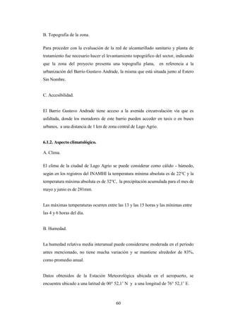 B. Topografía de la zona.

Para proceder con la evaluación de la red de alcantarillado sanitario y planta de
tratamiento fue necesario hacer el levantamiento topográfico del sector, indicando
que la zona del proyecto presenta una topografía plana,           en referencia a la
urbanización del Barrio Gustavo Andrade, la misma que está situada junto al Estero
Sin Nombre.


C. Accesibilidad.


El Barrio Gustavo Andrade tiene acceso a la avenida circunvalación vía que es
asfaltada, donde los moradores de este barrio pueden acceder en taxis o en buses
urbanos, a una distancia de 1 km de zona central de Lago Agrio.


6.1.2. Aspecto climatológico.

A. Clima.

El clima de la ciudad de Lago Agrio se puede considerar como cálido - húmedo,
según en los registros del INAMHI la temperatura mínima absoluta es de 22°C y la
temperatura máxima absoluta es de 32°C, la precipitación acumulada para el mes de
mayo y junio es de 281mm.


Las máximas temperaturas ocurren entre las 13 y las 15 horas y las mínimas entre
las 4 y 6 horas del día.


B. Humedad.


La humedad relativa media interanual puede considerarse moderada en el período
antes mencionado, no tiene mucha variación y se mantiene alrededor de 83%,
como promedio anual.


Datos obtenidos de la Estación Meteorológica ubicada en el aeropuerto, se
encuentra ubicado a una latitud de 00° 52,1’ N y a una longitud de 76° 52,1’ E.



                                        60
 