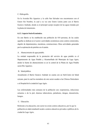 C. Hidrografía.

En la Avenida Río Aguarico y la calle San Salvador nos encontramos con el
Estero Sin Nombre, la cual a su vez este Estero Limita junto con el Barrio
Gustavo Andrade, donde es el principal cuerpo receptor de las aguas tratadas por
la planta de tratamiento.

6.1.3. Aspecto Socio-Económico.

En este Barrio se ha establecido una población de 810 personas, de las cuales
aquellas se dedican en el sector a actividades económicas como centros comerciales,
alquiler de departamentos, mecánicas, construcciones. Otras actividades generadas
por la explotación de petróleo en el cantón.

A. Abastecimiento de agua potable.

La entidad responsable de la prestación del servicio de agua potable es el
Departamento de Agua Potable y Alcantarillado del Municipio de Lago Agrio,
donde la fuente de abastecimiento es en la central de la Planta de Agua Potable
sector Río Aguarico.

B. Salud pública.
Actualmente el Barrio Gustavo Andrade no cuenta con un Sub-Centro de Salud

cercano, para lo cual los moradores de este sector acuden a las Clínicas Particulares

o al Hospital de la ciudad de Lago Agrio.


Las enfermedades más comunes de la población son: respiratorias, infecciones
urinarias o de la piel, diarreas tuberculosis, paludismo, dengue, desnutrición,
hongos.

C. Educación.

Referente a la educación, este sector no existe centros educativos, por lo que la
población en edad estudiantil acude a centros educativos privados o públicos de la
ciudad de Lago Agrio.




                                            61
 