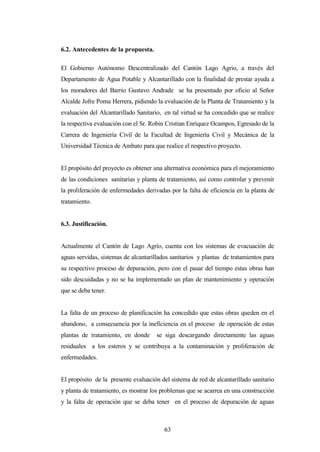 6.2. Antecedentes de la propuesta.

El Gobierno Autónomo Descentralizado del Cantón Lago Agrio, a través del
Departamento de Agua Potable y Alcantarillado con la finalidad de prestar ayuda a
los moradores del Barrio Gustavo Andrade se ha presentado por oficio al Señor
Alcalde Jofre Poma Herrera, pidiendo la evaluación de la Planta de Tratamiento y la
evaluación del Alcantarillado Sanitario, en tal virtud se ha concedido que se realice
la respectiva evaluación con el Sr. Robin Cristian Enríquez Ocampos, Egresado de la
Carrera de Ingeniería Civil de la Facultad de Ingeniería Civil y Mecánica de la
Universidad Técnica de Ambato para que realice el respectivo proyecto.


El propósito del proyecto es obtener una alternativa económica para el mejoramiento
de las condiciones sanitarias y planta de tratamiento, así como controlar y prevenir
la proliferación de enfermedades derivadas por la falta de eficiencia en la planta de
tratamiento.


6.3. Justificación.


Actualmente el Cantón de Lago Agrio, cuenta con los sistemas de evacuación de
aguas servidas, sistemas de alcantarillados sanitarios y plantas de tratamientos para
su respectivo proceso de depuración, pero con el pasar del tiempo estas obras han
sido descuidadas y no se ha implementado un plan de mantenimiento y operación
que se deba tener.


La falta de un proceso de planificación ha concedido que estas obras queden en el
abandono, a consecuencia por la ineficiencia en el proceso de operación de estas
plantas de tratamiento, en donde      se siga descargando directamente las aguas
residuales a los esteros y se contribuya a la contaminación y proliferación de
enfermedades.


El propósito de la presente evaluación del sistema de red de alcantarillado sanitario
y planta de tratamiento, es mostrar los problemas que se acarrea en una construcción
y la falta de operación que se deba tener en el proceso de depuración de aguas



                                         63
 