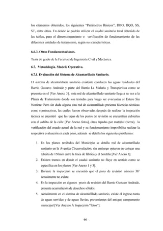 los elementos obtenidos, los siguientes “Parámetros Básicos”, DBO, DQO, SS,
ST, entre otros. En donde se podrán utilizar el caudal sanitario total obtenido de
las tablas, para el dimensionamiento o verificación de funcionamiento de las
diferentes unidades de tratamiento, según sus características.

6.6.3. Otros Fundamentaciones.

Tesis de grado de la Facultad de Ingeniería Civil y Mecánica.

6.7. Metodología. Modelo Operativo.

6.7.1. Evaluación del Sistema de Alcantarillado Sanitario.

El sistema de alcantarillado sanitario existente conducen las aguas residuales del
Barrio Gustavo Andrade y parte del Barrio La Malaria y Transportista como se
presenta en el [Ver Anexo 3], esta red de alcantarillado sanitario llega a su vez a la
Planta de Tratamiento donde son tratadas para luego ser evacuadas al Estero Sin
Nombre. Pero sin duda alguna esta red de alcantarillado presenta falencias técnicas
como constructivas, las cuales fueron observadas después de realizar la inspección
técnica se encontró que las tapas de los pozos de revisión se encuentran cubiertas
con el asfalto de la calle [Ver Anexo fotos], otras tapadas por material (tierra), la
verificación del estado actual de la red y su funcionamiento imposibilita realizar la
respectiva evaluación en cada pozo, además se detalla los siguientes problemas:

   1. En los planos recibidos del Municipio se detalla red de alcantarillado
       sanitario en la Avenida Circunvalación; sin embargo optaron en colocar una
       tubería de 150mm entre la línea de fábrica y el bordillo [Ver Anexo 3].
   2. Existen tramos en donde el caudal sanitario no fluye en sentido como se
       especifica en los planos [Ver Anexo 1 y 3].
   3. Durante la inspección se encontró que el pozo de revisión número 38’
       actualmente no existe.
   4. En la inspección en algunos pozos de revisión del Barrio Gustavo Andrade,
       presenta acumulación de desechos sólidos.
   5. Actualmente en el sistema de alcantarillado sanitario, existe el ingreso tanto
       de aguas servidas y de aguas lluvias, provenientes del antiguo campamento
       municipal [Ver Anexos A Inspección “fotos”].



                                         66
 