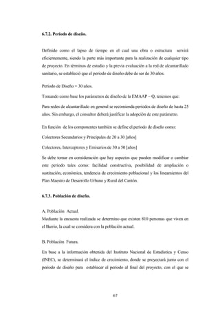 6.7.2. Periodo de diseño.


Definido como el lapso de tiempo en el cual una obra o estructura              servirá
eficientemente, siendo la parte más importante para la realización de cualquier tipo
de proyecto. En términos de estudio y la previa evaluación a la red de alcantarillado
sanitario, se estableció que el periodo de diseño debe de ser de 30 años.

Periodo de Diseño = 30 años.

Tomando como base los parámetros de diseño de la EMAAP – Q, tenemos que:

Para redes de alcantarillado en general se recomienda periodos de diseño de hasta 25
años. Sin embargo, el consultor deberá justificar la adopción de este parámetro.

En función de los componentes también se define el período de diseño como:

Colectores Secundarios y Principales de 20 a 30 [años]

Colectores, Interceptores y Emisarios de 30 a 50 [años]

Se debe tomar en consideración que hay aspectos que pueden modificar o cambiar
este periodo tales como: facilidad constructiva, posibilidad de ampliación o
sustitución, económica, tendencia de crecimiento poblacional y los lineamientos del
Plan Maestro de Desarrollo Urbano y Rural del Cantón.


6.7.3. Población de diseño.


A. Población Actual.
Mediante la encuesta realizada se determino que existen 810 personas que viven en
el Barrio, la cual se considera con la población actual.


B. Población Futura.

En base a la información obtenida del Instituto Nacional de Estadística y Censo
(INEC), se determinará el índice de crecimiento, donde se proyectará junto con el
periodo de diseño para establecer el periodo al final del proyecto, con el que se




                                           67
 