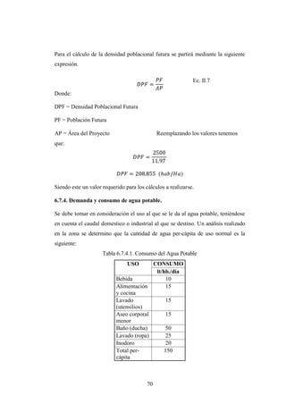 Para el cálculo de la densidad poblacional futura se partirá mediante la siguiente
expresión.

                                                             Ec. II.7

Donde:

DPF = Densidad Poblacional Futura

PF = Población Futura

AP = Área del Proyecto                        Reemplazando los valores tenemos
que:




Siendo este un valor requerido para los cálculos a realizarse.

6.7.4. Demanda y consumo de agua potable.

Se debe tomar en consideración el uso al que se le da al agua potable, teniéndose
en cuenta el caudal domestico o industrial al que se destino. Un análisis realizado
en la zona se determino que la cantidad de agua per-cápita de uso normal es la
siguiente:
                     Tabla 6.7.4.1. Consumo del Agua Potable
                                USO      CONSUMO
                                          lt/hb./dia
                           Bebida              10
                           Alimentación        15
                           y cocina
                           Lavado              15
                           (utensilios)
                           Aseo corporal       15
                           menor
                           Baño (ducha)        50
                           Lavado (ropa)       25
                           Inodoro             20
                           Total per-         150
                           cápita



                                         70
 