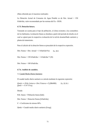 (Dato obtenido por el muestreo realizado).

La Dotación Actual de Consumo de Agua Potable es de Dot. Actual = 150
lt/hab/dia, valor recomendado por las normas del Ex - IEOS.

6.7.5. Dotación futura.

Tomando en cuenta para el tipo de población, el clima existente y las costumbres
de los habitantes, la dotación futura se diseñara a partir del periodo de diseño en el
cual se optará para la respectiva evaluación de la red de alcantarillado sanitario y
planta de tratamiento.

Para el cálculo de la dotación futura se procederá de la respectiva expresión.

Dot. Futura = Dot. Actual + 1 lt/hab/dia*(n)         Ec. II.8


Dot. Futura = 150 lt/hab/dia + 1 lt/hab/dia * (30)


Dot. Futura = 180 lt/hab/dia.


6.7.6. Análisis de caudales.

A. Caudal Medio Diario Sanitario

El caudal medio diario sanitario se calcula mediante la siguiente expresión:

                                                                Ec. II.10.1
Qmds = 4.167 lt/seg.

Donde:

Pob. futura = Población futura [hab].

Dot. Futura = Dotación Futura [lt/hab/dia].

C = Coeficiente de retorno 80%.

Qmds = Caudal medio diario sanitario [lt/seg].




                                         71
 